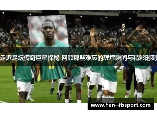 走近足坛传奇巨星探秘 回顾那些难忘的辉煌瞬间与精彩时刻 走近足坛传奇巨星探秘 回顾那些难忘的辉煌瞬间与精彩时刻